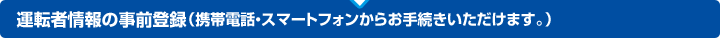 運転者情報の事前登録（携帯電話・スマートフォンからお手続きいただけます。）